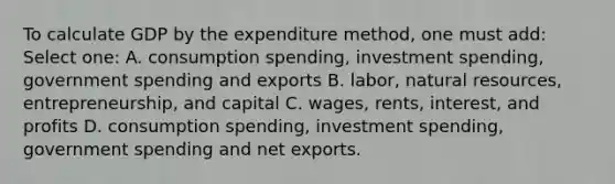 To calculate GDP by the expenditure method, one must add: Select one: A. consumption spending, investment spending, government spending and exports B. labor, natural resources, entrepreneurship, and capital C. wages, rents, interest, and profits D. consumption spending, investment spending, government spending and net exports.