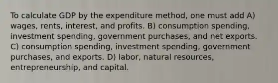 To calculate GDP by the expenditure method, one must add A) wages, rents, interest, and profits. B) consumption spending, investment spending, government purchases, and net exports. C) consumption spending, investment spending, government purchases, and exports. D) labor, natural resources, entrepreneurship, and capital.