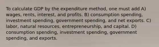 To calculate GDP by the expenditure method, one must add A) wages, rents, interest, and profits. B) consumption spending, investment spending, government spending, and net exports. C) labor, natural resources, entrepreneurship, and capital. D) consumption spending, investment spending, government spending, and exports.