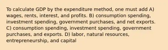 To calculate GDP by the expenditure method, one must add A) wages, rents, interest, and profits. B) consumption spending, investment spending, government purchases, and net exports. C) consumption spending, investment spending, government purchases, and exports. D) labor, natural resources, entrepreneurship, and capital