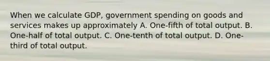 When we calculate GDP, government spending on goods and services makes up approximately A. One-fifth of total output. B. One-half of total output. C. One-tenth of total output. D. One-third of total output.