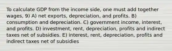 To calculate GDP from the income side, one must add together wages, 9) A) net exports, depreciation, and profits. B) consumption and depreciation. C) government income, interest, and profits. D) investment, rent, depreciation, profits and indirect taxes net of subsidies. E) interest, rent, depreciation, profits and indirect taxes net of subsidies