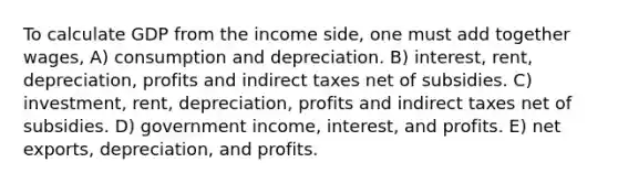 To calculate GDP from the income side, one must add together wages, A) consumption and depreciation. B) interest, rent, depreciation, profits and indirect taxes net of subsidies. C) investment, rent, depreciation, profits and indirect taxes net of subsidies. D) government income, interest, and profits. E) net exports, depreciation, and profits.