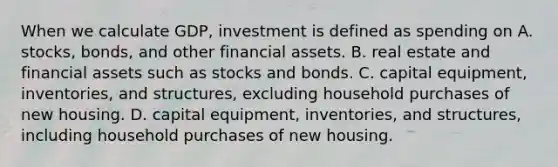 When we calculate GDP, investment is defined as spending on A. stocks, bonds, and other financial assets. B. real estate and financial assets such as stocks and bonds. C. capital equipment, inventories, and structures, excluding household purchases of new housing. D. capital equipment, inventories, and structures, including household purchases of new housing.