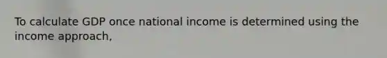 To calculate GDP once national income is determined using the income approach,