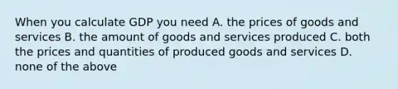 When you calculate GDP you need A. the prices of goods and services B. the amount of goods and services produced C. both the prices and quantities of produced goods and services D. none of the above