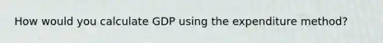 How would you calculate GDP using the expenditure method?