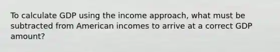 To calculate GDP using the income approach, what must be subtracted from American incomes to arrive at a correct GDP amount?