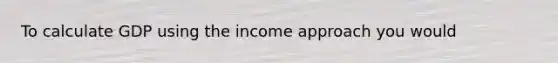 To calculate GDP using the income approach you would