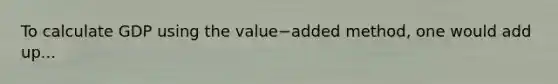 To calculate GDP using the value−added ​method, one would add up...