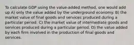 To calculate GDP using the value-added method, one would add up A) only the value added by the underground economy. B) the market value of final goods and services produced during a particular period. C) the market value of intermediate goods and services produced during a particular period. D) the value added by each firm involved in the production of final goods and services.