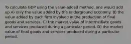 To calculate GDP using the value-added method, one would add up A) only the value added by the underground economy. B) the value added by each firm involved in the production of final goods and services. C) the market value of intermediate goods and services produced during a particular period. D) the market value of final goods and services produced during a particular period.