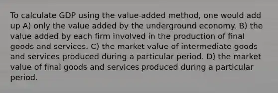 To calculate GDP using the value-added method, one would add up A) only the value added by the underground economy. B) the value added by each firm involved in the production of final goods and services. C) the market value of intermediate goods and services produced during a particular period. D) the market value of final goods and services produced during a particular period.