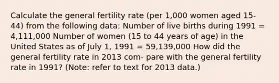 Calculate the general fertility rate (per 1,000 women aged 15-44) from the following data: Number of live births during 1991 = 4,111,000 Number of women (15 to 44 years of age) in the United States as of July 1, 1991 = 59,139,000 How did the general fertility rate in 2013 com- pare with the general fertility rate in 1991? (Note: refer to text for 2013 data.)