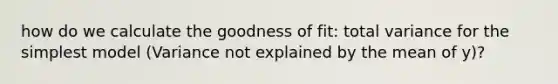 how do we calculate the goodness of fit: total variance for the simplest model (Variance not explained by the mean of y)?