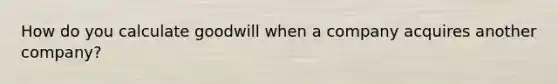 How do you calculate goodwill when a company acquires another company?