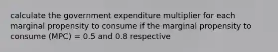 calculate the government expenditure multiplier for each marginal propensity to consume if the marginal propensity to consume (MPC) = 0.5 and 0.8 respective