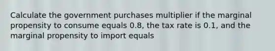 Calculate the government purchases multiplier if the marginal propensity to consume equals 0.8, the tax rate is 0.1, and the marginal propensity to import equals