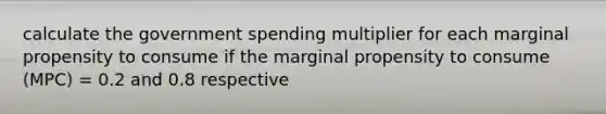 calculate the government spending multiplier for each marginal propensity to consume if the marginal propensity to consume (MPC) = 0.2 and 0.8 respective