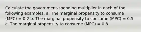 Calculate the government-spending multiplier in each of the following examples. a. The marginal propensity to consume (MPC) = 0.2 b. The marginal propensity to consume (MPC) = 0.5 c. The marginal propensity to consume (MPC) = 0.8