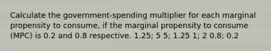 Calculate the government-spending multiplier for each marginal propensity to consume, if the marginal propensity to consume (MPC) is 0.2 and 0.8 respective. 1.25; 5 5; 1.25 1; 2 0.8; 0.2