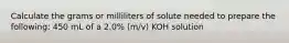 Calculate the grams or milliliters of solute needed to prepare the following: 450 mL of a 2.0% (m/v) KOH solution