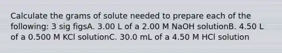 Calculate the grams of solute needed to prepare each of the following: 3 sig figsA. 3.00 L of a 2.00 M NaOH solutionB. 4.50 L of a 0.500 M KCl solutionC. 30.0 mL of a 4.50 M HCl solution