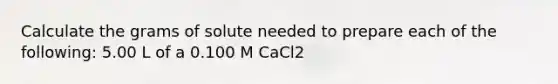 Calculate the grams of solute needed to prepare each of the following: 5.00 L of a 0.100 M CaCl2