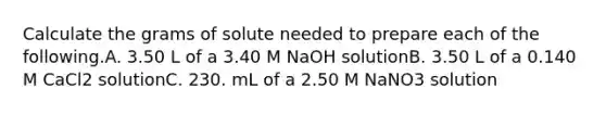 Calculate the grams of solute needed to prepare each of the following.A. 3.50 L of a 3.40 M NaOH solutionB. 3.50 L of a 0.140 M CaCl2 solutionC. 230. mL of a 2.50 M NaNO3 solution