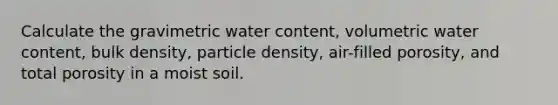 Calculate the gravimetric water content, volumetric water content, bulk density, particle density, air-filled porosity, and total porosity in a moist soil.