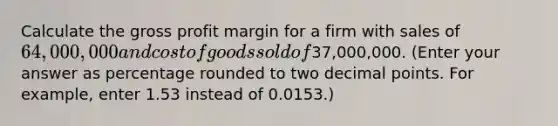 Calculate the <a href='https://www.questionai.com/knowledge/klIB6Lsdwh-gross-profit' class='anchor-knowledge'>gross profit</a> margin for a firm with sales of 64,000,000 and cost of goods sold of37,000,000. (Enter your answer as percentage rounded to two <a href='https://www.questionai.com/knowledge/kuXXuLpqqD-decimal-point' class='anchor-knowledge'>decimal point</a>s. For example, enter 1.53 instead of 0.0153.)