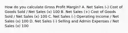 How do you calculate Gross Profit Margin? A. Net Sales (-) Cost of Goods Sold / Net Sales (x) 100 B. Net Sales (+) Cost of Goods Sold / Net Sales (x) 100 C. Net Sales (-) Operating Income / Net Sales (x) 100 D. Net Sales (-) Selling and Admin Expenses / Net Sales (x) 100