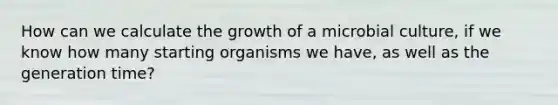 How can we calculate the growth of a microbial culture, if we know how many starting organisms we have, as well as the generation time?