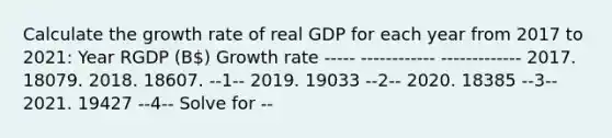 Calculate the growth rate of real GDP for each year from 2017 to 2021​: Year RGDP (B) Growth rate ----- ------------ ------------- 2017. 18079. 2018. 18607. --1-- 2019. 19033 --2-- 2020. 18385 --3-- 2021. 19427 --4-- Solve for --