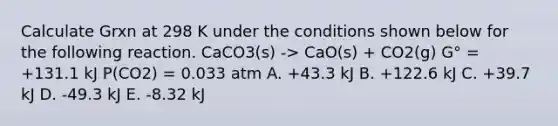 Calculate Grxn at 298 K under the conditions shown below for the following reaction. CaCO3(s) -> CaO(s) + CO2(g) G° = +131.1 kJ P(CO2) = 0.033 atm A. +43.3 kJ B. +122.6 kJ C. +39.7 kJ D. -49.3 kJ E. -8.32 kJ