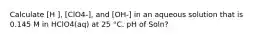 Calculate [H ], [ClO4-], and [OH-] in an aqueous solution that is 0.145 M in HClO4(aq) at 25 °C. pH of Soln?