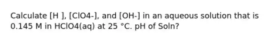 Calculate [H ], [ClO4-], and [OH-] in an aqueous solution that is 0.145 M in HClO4(aq) at 25 °C. pH of Soln?