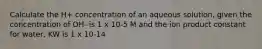 Calculate the H+ concentration of an aqueous solution, given the concentration of OH- is 1 x 10-5 M and the ion product constant for water, KW is 1 x 10-14