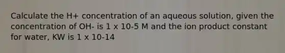 Calculate the H+ concentration of an aqueous solution, given the concentration of OH- is 1 x 10-5 M and the ion product constant for water, KW is 1 x 10-14