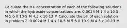 Calculate the H+ concentration of each of the following solutions in which the hydroxide concentrations are: 0.0024 M 1.4 x 10-5 M 5.6 X 10-9 M 4.3 x 10-13 M Calculate the pH of each solution in problem 2. 0.0024 M 1.4 x 10-5 M 5.6 X 10-9 M 4.3 x 10-13 M