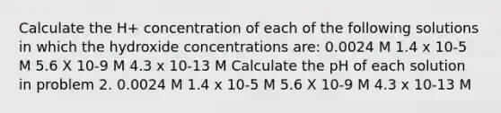 Calculate the H+ concentration of each of the following solutions in which the hydroxide concentrations are: 0.0024 M 1.4 x 10-5 M 5.6 X 10-9 M 4.3 x 10-13 M Calculate the pH of each solution in problem 2. 0.0024 M 1.4 x 10-5 M 5.6 X 10-9 M 4.3 x 10-13 M