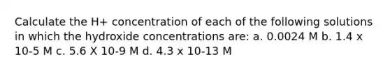 Calculate the H+ concentration of each of the following solutions in which the hydroxide concentrations are: a. 0.0024 M b. 1.4 x 10-5 M c. 5.6 X 10-9 M d. 4.3 x 10-13 M