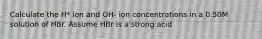 Calculate the H* ion and OH- ion concentrations in a 0.50M solution of HBr. Assume HBr is a strong acid