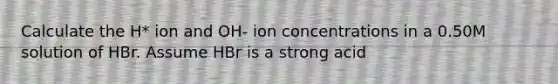 Calculate the H* ion and OH- ion concentrations in a 0.50M solution of HBr. Assume HBr is a strong acid