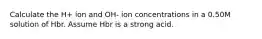 Calculate the H+ ion and OH- ion concentrations in a 0.50M solution of Hbr. Assume Hbr is a strong acid.