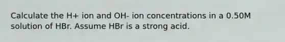 Calculate the H+ ion and OH- ion concentrations in a 0.50M solution of HBr. Assume HBr is a strong acid.