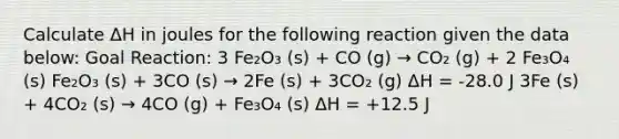 Calculate ΔH in joules for the following reaction given the data below: Goal Reaction: 3 Fe₂O₃ (s) + CO (g) → CO₂ (g) + 2 Fe₃O₄ (s) Fe₂O₃ (s) + 3CO (s) → 2Fe (s) + 3CO₂ (g) ΔH = -28.0 J 3Fe (s) + 4CO₂ (s) → 4CO (g) + Fe₃O₄ (s) ΔH = +12.5 J