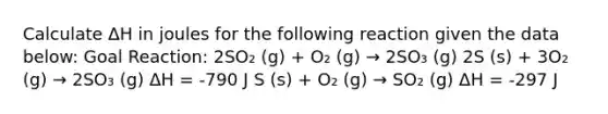 Calculate ΔH in joules for the following reaction given the data below: Goal Reaction: 2SO₂ (g) + O₂ (g) → 2SO₃ (g) 2S (s) + 3O₂ (g) → 2SO₃ (g) ΔH = -790 J S (s) + O₂ (g) → SO₂ (g) ΔH = -297 J