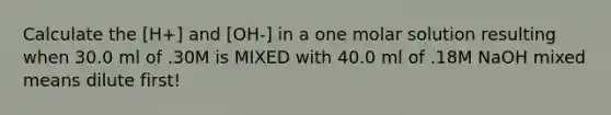 Calculate the [H+] and [OH-] in a one molar solution resulting when 30.0 ml of .30M is MIXED with 40.0 ml of .18M NaOH mixed means dilute first!