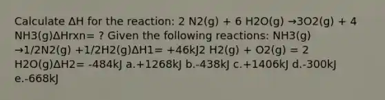 Calculate ΔH for the reaction: 2 N2(g) + 6 H2O(g) →3O2(g) + 4 NH3(g)ΔHrxn= ? Given the following reactions: NH3(g) →1/2N2(g) +1/2H2(g)ΔH1= +46kJ2 H2(g) + O2(g) = 2 H2O(g)ΔH2= -484kJ a.+1268kJ b.-438kJ c.+1406kJ d.-300kJ e.-668kJ